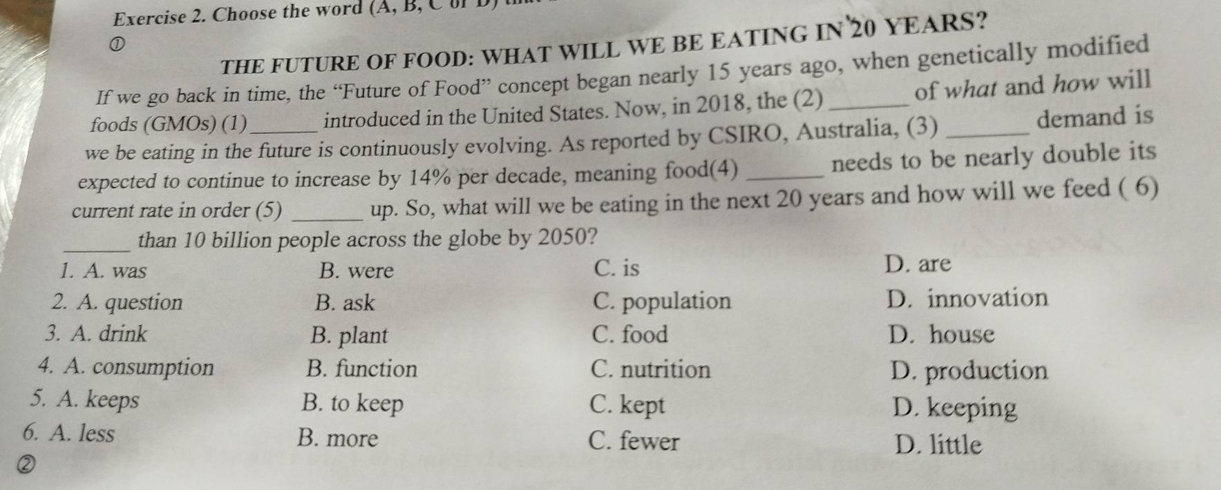 Choose the word (A, B, C or D
THE FUTURE OF FOOD: WHAT WILL WE BE EATING IN 20 YEARS?
①
If we go back in time, the “Future of Food” concept began nearly 15 years ago, when genetically modified
foods (GMOs) (1) introduced in the United States. Now, in 2018, the (2) _of what and how will
we be eating in the future is continuously evolving. As reported by CSIRO, Australia, (3) _demand is
expected to continue to increase by 14% per decade, meaning food(4) _needs to be nearly double its
current rate in order (5) _up. So, what will we be eating in the next 20 years and how will we feed ( 6)
_than 10 billion people across the globe by 2050?
1. A. was B. were C. is
D. are
2. A. question B. ask C. population D. innovation
3. A. drink B. plant C. food D. house
4. A. consumption B. function C. nutrition D. production
5. A. keeps B. to keep C. kept D. keeping
6. A. less B. more C. fewer D. little
②