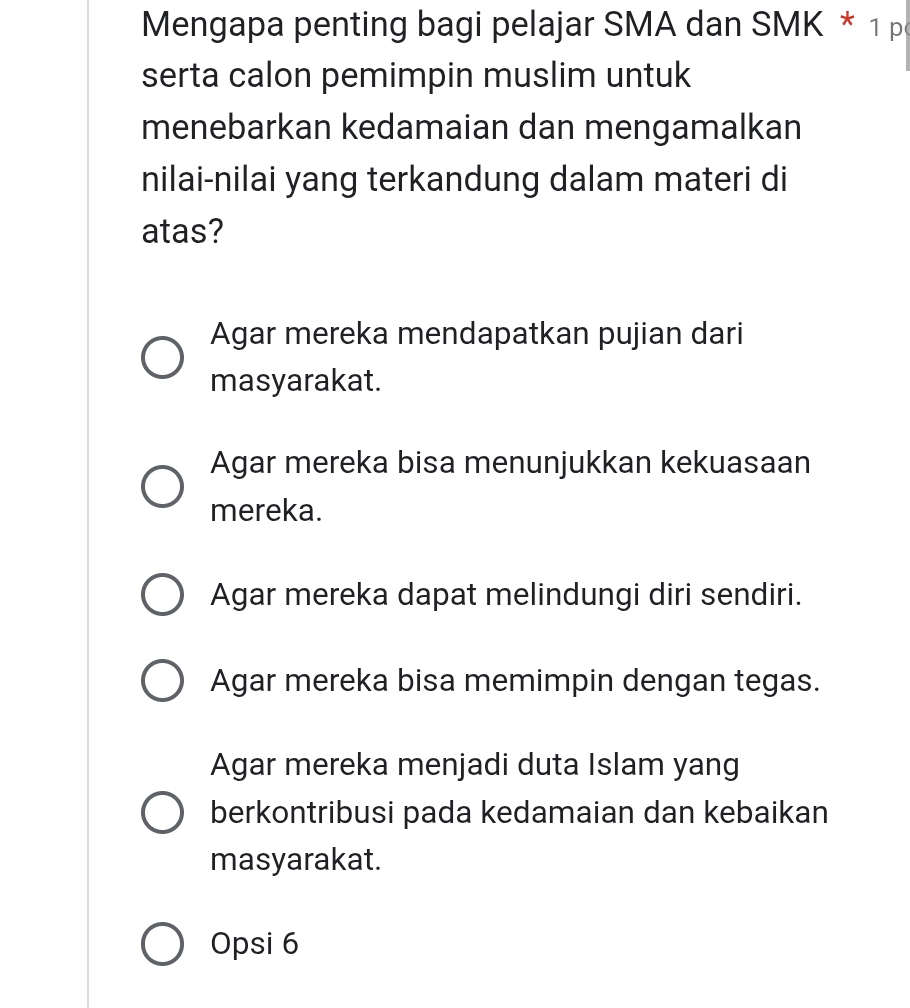 Mengapa penting bagi pelajar SMA dan SMK * 1 p
serta calon pemimpin muslim untuk
menebarkan kedamaian dan mengamalkan
nilai-nilai yang terkandung dalam materi di
atas?
Agar mereka mendapatkan pujian dari
masyarakat.
Agar mereka bisa menunjukkan kekuasaan
mereka.
Agar mereka dapat melindungi diri sendiri.
Agar mereka bisa memimpin dengan tegas.
Agar mereka menjadi duta Islam yang
berkontribusi pada kedamaian dan kebaikan
masyarakat.
Opsi 6