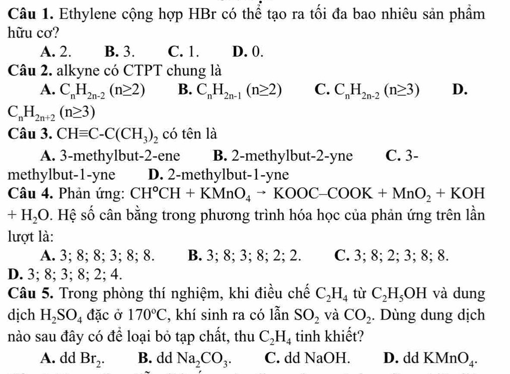 Ethylene cộng hợp HBr có thể tạo ra tối đa bao nhiêu sản phẩm
hữu cơ?
A. 2. B. 3. C. 1. D. 0.
Chat au 2. alkyne có CTPT chung là
A. C_nH_2n-2(n≥ 2) B. C_nH_2n-1(n≥ 2) C. C_nH_2n-2(n≥ 3) D.
C_nH_2n+2(n≥ 3)
Câu 3. CHequiv C-C(CH_3)_2 có tên là
A. 3-methylbut-2-ene B. 2-methylbut-2-yne C. 3-
methylbut-1-yne D. 2-methylbut-1-yne
Câu 4. Phản ứng: CH^oCH+KMnO_4to KOOC-COOK+MnO_2+KOH
+H_2O s . Hệ số cân bằng trong phương trình hóa học của phản ứng trên lần
lượt là:
A. 3; 8; 8; 3; 8; 8. B. 3; 8; 3; 8; 2; 2. C. 3; 8; 2; 3; 8; 8.
D. 3; 8; 3; 8; 2; 4.
Câu 5. Trong phòng thí nghiệm, khi điều chế C_2H_4 tù C_2H_5OH và dung
dịch H_2SO_4 đặc ở 170°C , khí sinh ra có lẫn SO_2 và CO_2. Dùng dung dịch
nào sau đây có để loại bỏ tạp chất, thu C_2H_4 tinh khiết?
A. dd Br_2. B. dd Na_2CO_3. C. dd Na OH. D. dd KMnO_4.