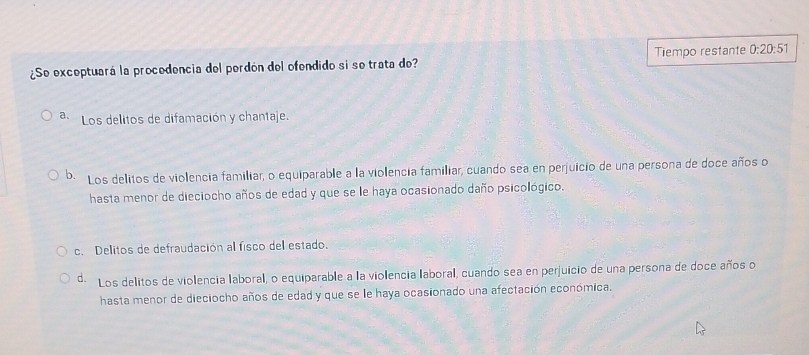 ¿Se exceptuará la procedencia del perdón del ofendido si se trata de? Tiempo restante 0:20:51
a. Los delitos de difamación y chantaje.
b. Los delitos de violencia familiar, o equiparable a la violencia familiar, cuando sea en perjuicio de una persona de doce años o
hasta menor de dieciocho años de edad y que se le haya ocasionado daño psicológico.
c. Delitos de defraudación al fisco del estado.
d. Los delitos de violencia laboral, o equiparable a la violencia laboral, cuando sea en perjuicio de una persona de doce años o
hasta menor de dieciocho años de edad y que se le haya ocasionado una afectación económica.