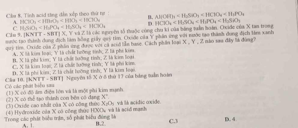 Tính acid tăng dần xếp theo thứ tự :
B. Al(OH)_3
A. HClO_3 HCIO_4
C. H_2SiO_3
D.
Câu 9. [KNTT-SBT]X , Y và Z là các nguyên tố thuộc cùng chu kỉ của bảng tuần hoàn. Oxide của X tan trong
nước tạo thành dung dịch làm hồng giấy quỳ tím. Oxide của Y phản ứng với nước tạo thành dung dịch làm xanh
quỳ tím. Oxide của Z phản ứng được với cả acid lẫn base. Cách phân loại X , Y , Z nào sau đây là đúng?
A. X là kim loại; Y là chất lưỡng tính; Z là phi kim.
B. X là phi kim; Y là chất lưỡng tính; Z là kim loại.
C. X là kim loại; Z là chất lưỡng tính; Y là phi kim.
D. X là phi kim; Z là chất lưỡng tính; Y là kim loại.
Câu 10. [KNTT - SBT] Nguyên tố X ở ô thứ 17 của bảng tuần hoàn
Có các phát biểu sau
(1) X có độ âm điện lớn và là một phi kim mạnh.
(2) X có thể tạo thành con bên có dạng X*.
(3) Oxide cao nhất của X có công thức X_2O_5 và là acidic oxide.
(4) Hydroxide của X có công thức HXO_4 và là acid mạnh
Trong các phát biểu trận, số phát biểu đúng là D. 4.
A. 1. B.2. C.3