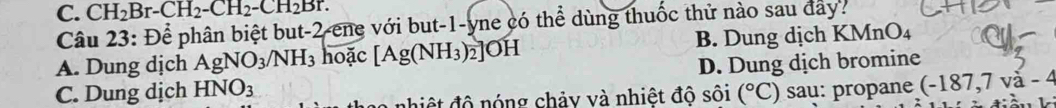 C. CH_2Br-CH_2-CH_2-CH_2Br. 
Câu 23:Dhat e phân biệt but -2 -ene với but -1 -yne có thể dùng thuốc thử nào sau đây?
A. Dung dịch AgNO_3/NH_3 hoặc [Ag(NH_3)_2]OH B. Dung dịch KMnO_4
C. Dung dịch HNO_3 D. Dung dịch bromine
nhiệt độ nóng chảy và nhiệt độ sôi (^circ C) sau: propane (-187,7va-4
L