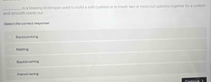 is a teasing technique used to build a soft cushion or to mesh two or more curl patterns together for a uniform
and smooth comb out
Select the correct response:
Backcombing
Matting
Backbrushing
French lacing
Cntique