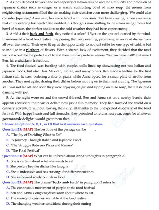 As they debated between the rich tapestry of Italian cuisine and the simplicity and precision of
Japanese dishes such as onigiri or a warm, comforting bowl of miso soup, the aroma from
neighboring restaurants filled the air, making their decision even more challenging. ‘We could also
consider Japanese,’ Anna said, her voice laced with indecision. ‘I’ve been craving ramen ever since
that chilly evening last week.’ Ben nodded, his thoughts now shifting to the steam rising from a hot
bowl of ramen, the perfect antidote to the cold weather they had been experiencing.
3. Amidst their back-and-forth, they noticed a colorful flyer on the ground, carried by the wind.
It announced a local food festival happening that very evening, promising an array of dishes from
all over the world. Their eyes lit up at the opportunity to not just settle for one type of cuisine but
to indulge in a plethora of flavors. With a shared look of excitement, they decided that the food
festival would be the perfect spot to end their culinary indecisiveness. ‘We can have it all!’ exclaimed
Ben, his enthusiasm infectious.
4. The food festival was bustling with people, stalls lined up showcasing not just Italian and
Japanese foods, but also Thai, Mexican, Indian, and many others. Ben made a beeline for the first
Italian stall he saw, ordering a slice of pizza while Anna opted for a small plate of risotto from
another. They met again, sharing their dishes before moving on to their next craving. The Japanese
stall was not far off, and soon they were enjoying onigiri and sipping on miso soup, their taste buds
dancing with joy.
5. As the night wore on and the crowd thinned, Ben and Anna sat on a nearby bench, their
appetites satisfied, their earlier debate now just a fun memory. They had traveled the world on a
culinary adventure without leaving their city, all thanks to the unexpected discovery of the food
festival. With happy hearts and full stomachs, they promised to return next year, eager for whatever
gastronomic delights would greet them then
Choose an option (A, B, C, or D) that best answers each question.
Question 53: [MAP] The best title of the passage can be_
A. ''The Joy of Deciding What to Eat''
B. ''A Journey Through Italian and Japanese Food''
C. ''The Struggle Between Pizza and Ramen''
D. ''The Food Festival''
Question 54: [MAP] What can be inferred about Anna’s thoughts in paragraph 2?
A. She is certain about what she wants to eat
B. She prefers heavier dishes like lasagna
C. She is indecisive and has cravings for different cuisines
D. She is focused solely on Italian food
Question 55: [MAP] The phrase "back- and- forth'' in paragraph 3 refers to _.
A. The continuous movement of people at the food festival
B. Ben and Anna’s ongoing discussion about where to eat
C. The variety of cuisines available at the food festival
D. The changing weather conditions during their outing