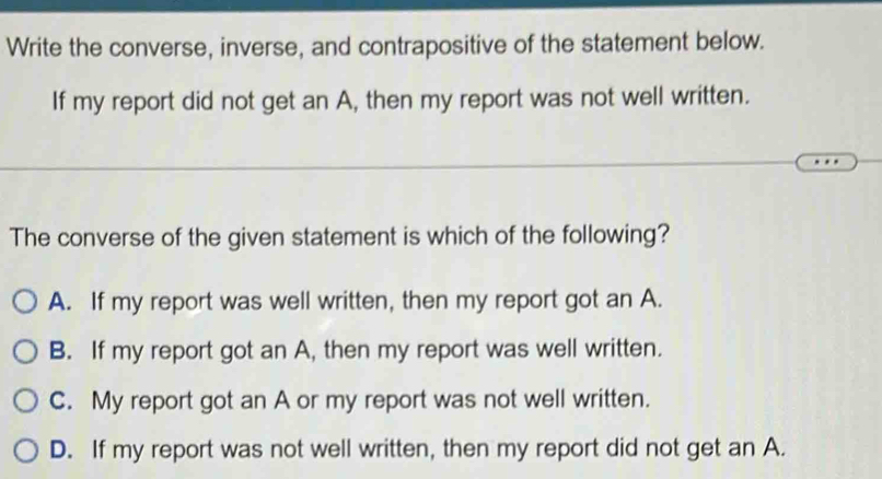 Write the converse, inverse, and contrapositive of the statement below.
If my report did not get an A, then my report was not well written.
The converse of the given statement is which of the following?
A. If my report was well written, then my report got an A.
B. If my report got an A, then my report was well written.
C. My report got an A or my report was not well written.
D. If my report was not well written, then my report did not get an A.