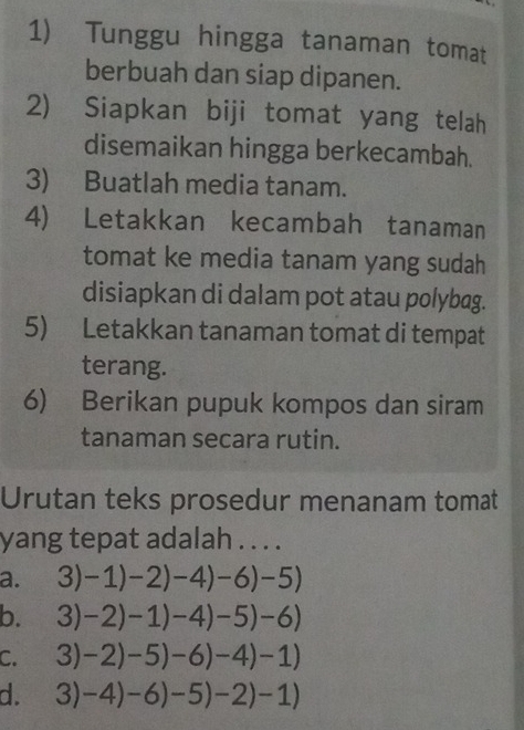 Tunggu hingga tanaman tomat
berbuah dan siap dipanen.
2) Siapkan biji tomat yang telah
disemaikan hingga berkecambah.
3) Buatlah media tanam.
4) Letakkan kecambah tanaman
tomat ke media tanam yang sudah
disiapkan di dalam pot atau polybag.
5) Letakkan tanaman tomat di tempat
terang.
6) Berikan pupuk kompos dan siram
tanaman secara rutin.
Urutan teks prosedur menanam tomat
yang tepat adalah . . . .
a. 3)-1)-2)-4)-6)-5)
b. 3)-2)-1)-4)-5)-6)
C. 3)-2)-5)-6)-4)-1)
d. 3)-4)-6)-5)-2)-1)