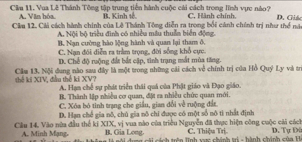 Vua Lê Thánh Tông tập trung tiến hành cuộc cải cách trong lĩnh vực nào?
A. Văn hóa. B. Kinh tế. C. Hành chính.
D. Giác
Câu 12. Cải cách hành chính của Lê Thánh Tông diễn ra trong bối cảnh chính trị như thế nào
A. Nội bộ triều đình có nhiều mâu thuẫn biến động.
B. Nạn cường hào lộng hành và quan lại tham ô.
C. Nạn đói diễn ra trầm trọng, đời sống khổ cực.
D. Chế độ ruộng đất bất cập, tình trạng mất mùa tăng.
Câu 13. Nội dung nào sau đây là một trong những cải cách về chính trị của Hồ Quý Ly và trị
thế ki XIV, đầu thế ki XV?
A. Hạn chế sự phát triển thái quá của Phật giáo và Đạo giáo.
B. Thành lập nhiều cơ quan, đặt ra nhiều chức quan mới.
C. Xóa bỏ tình trạng che giấu, gian dối về ruộng đất.
D. Hạn chế gia nô, chủ gia nô chỉ được có một số nô tì nhất định
Câu 14. Vào nửa đầu thế ki XIX, vị vua nào của triều Nguyễn đã thực hiện công cuộc cải cách
A. Minh Mạng. B. Gia Long. C. Thiệu Trị. D. Tự Đứ
g l à nội dung cải cách trên lĩnh vực chính tri - hành chính của H