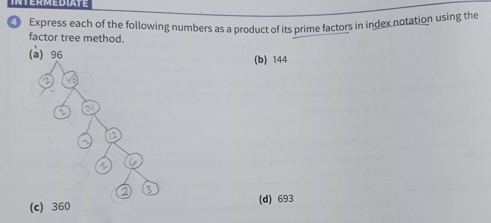 INTERMEDIATE 
Express each of the following numbers as a product of its prime factors in index notation using the 
factor tree method. 
(b) 144
(d) 693