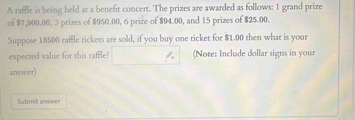 A raffle is being held at a beneft concert. The prizes are awarded as follows: 1 grand prize 
of $7,900.00, 3 prizes of $950.00, 6 prize of $94.00, and 15 prizes of $25.00. 
Suppose 18500 raffle tickets are sold, if you buy one ticket for $1.00 then what is your 
expected value for this raffle? □  ∴ (Note: Include dollar signs in your 
answer) 
Submit answer