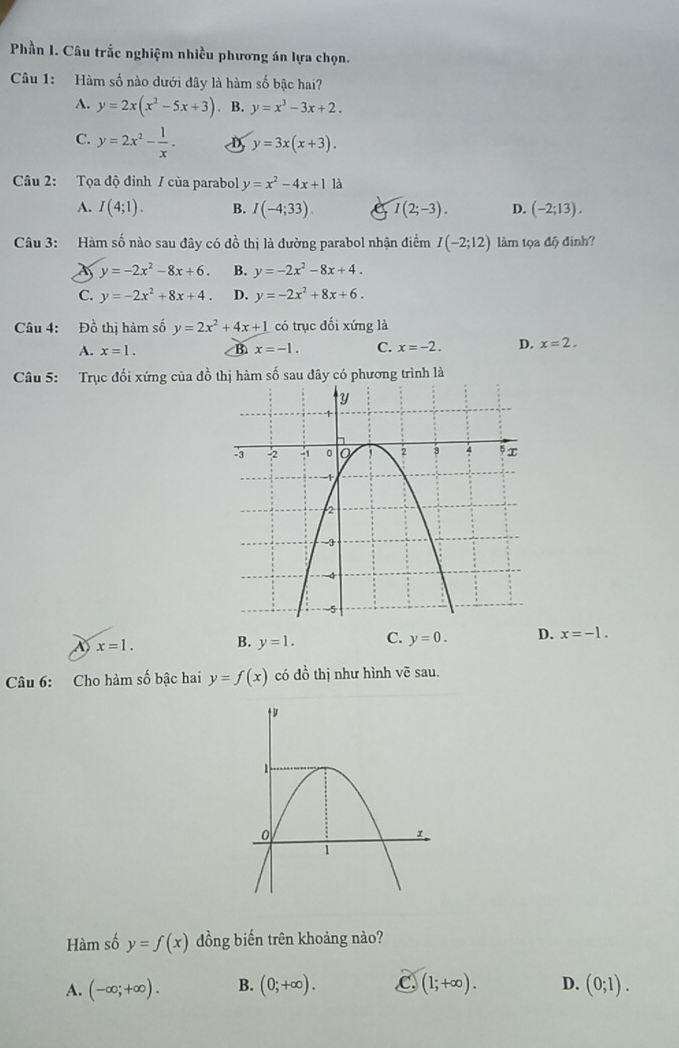 Phần I. Câu trắc nghiệm nhiều phương án lựa chọn.
Câu 1: Hàm số nào dưới đây là hàm số bậc hai?
A. y=2x(x^2-5x+3) B. y=x^3-3x+2.
C. y=2x^2- 1/x . D y=3x(x+3). 
Câu 2: Tọa độ đỉnh / của parabol y=x^2-4x+1 là
A. I(4;1). B. I(-4;33) I(2;-3). D. (-2;13). 
Câu 3: Hàm số nào sau đây có đồ thị là đường parabol nhận điểm I(-2;12) làm tọa độ đinh?
y=-2x^2-8x+6. B. y=-2x^2-8x+4.
C. y=-2x^2+8x+4. D. y=-2x^2+8x+6. 
Câu 4: Đồ thị hàm số y=2x^2+4x+1 có trục đối xứng là
A. x=1. B. x=-1. C. x=-2. D. x=2. 
Câu 5: Trục đối xứng của đồ thị hàm số sau đây có phương trình là
x=1. B. y=1. C. y=0. D. x=-1. 
Câu 6: Cho hàm số bậc hai y=f(x) có đồ thị như hình voverline c sau.
Hàm số y=f(x) đồng biến trên khoảng nào?
A. (-∈fty ;+∈fty ). B. (0;+∈fty ). C (1;+∈fty ). D. (0;1).