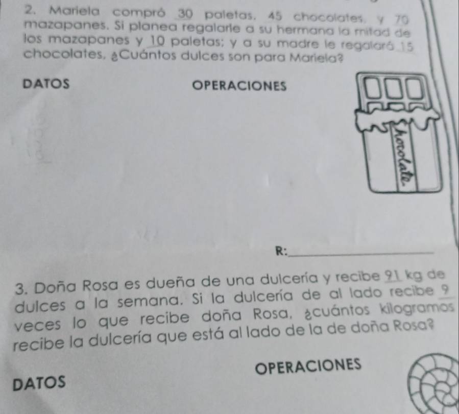 Mariela compró _ 30 paletas. 45 chocolates. y 70
mazapanes. Si planea regalarle a su hermana la mitad de 
los mazapanes y 10 paletas; y a su madre le regalaró 15
chocolates, ¿Cuántos dulces son para Mariela? 
DATOS OPERACIONES 
R:_ 
3. Doña Rosa es dueña de una dulcería y recibe 21 kg de 
dulces a la semana. Si la dulcería de al lado recibe ? 
veces lo que recibe doña Rosa, ¿cuántos kilogramos 
recibe la dulcería que está al lado de la de doña Rosa? 
DATOS OPERACIONES