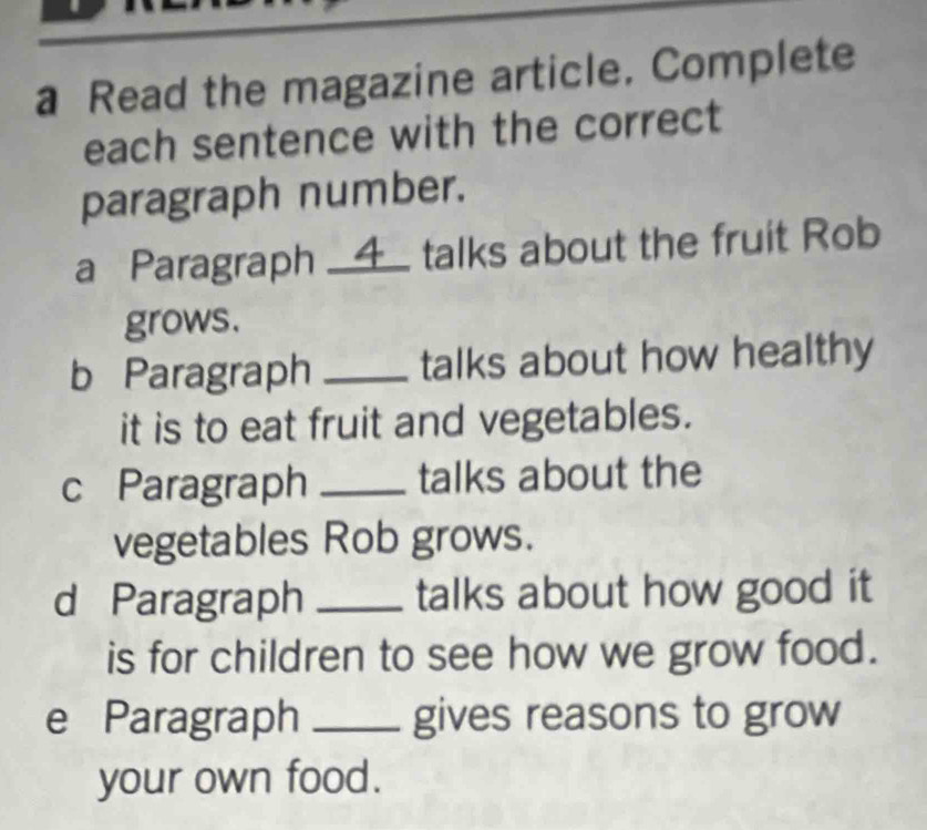 a Read the magazine article. Complete 
each sentence with the correct 
paragraph number. 
a Paragraph __4_ talks about the fruit Rob 
grows. 
b Paragraph _talks about how healthy 
it is to eat fruit and vegetables. 
c Paragraph _talks about the 
vegetables Rob grows. 
d Paragraph _talks about how good it 
is for children to see how we grow food. 
e Paragraph _gives reasons to grow 
your own food.