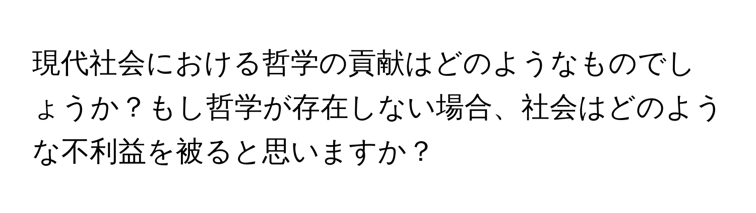 現代社会における哲学の貢献はどのようなものでしょうか？もし哲学が存在しない場合、社会はどのような不利益を被ると思いますか？