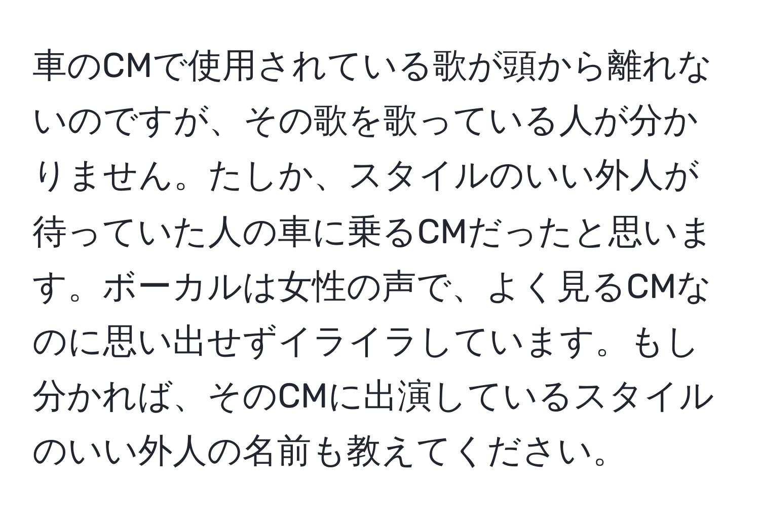 車のCMで使用されている歌が頭から離れないのですが、その歌を歌っている人が分かりません。たしか、スタイルのいい外人が待っていた人の車に乗るCMだったと思います。ボーカルは女性の声で、よく見るCMなのに思い出せずイライラしています。もし分かれば、そのCMに出演しているスタイルのいい外人の名前も教えてください。