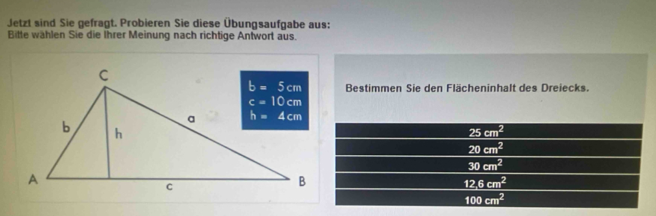 Jetzt sind Sie gefragt. Probieren Sie diese Übungsaufgabe aus:
Bitte wählen Sie die Ihrer Meinung nach richtige Antwort aus.
Bestimmen Sie den Flächeninhalt des Dreiecks.
25cm^2
20cm^2
30cm^2
12.6cm^2
100cm^2