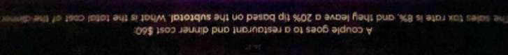 A couple goes to a restaurant and dinner cost $60 : 
The sales tax rate is 8%, and they leave a 20% tip based on the subtotal. What is the total cost of the dinner