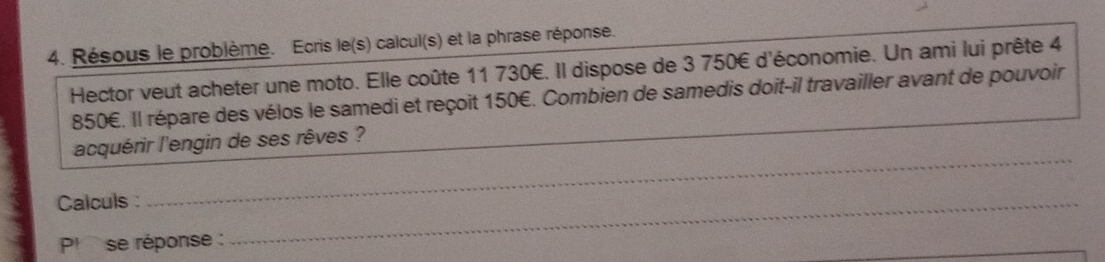 Résous le problème. Ecris le(s) calcul(s) et la phrase réponse. 
Hector veut acheter une moto. Elle coûte 11 730€. Il dispose de 3 750€ d'économie. Un ami lui prête 4
850€. Il répare des vélos le samedi et reçoit 150€. Combien de samedis doit-il travailler avant de pouvoir 
_ 
acquérir l'engin de ses rêves ? 
_ 
_ 
Calculs : 
P! se réponse : 
_