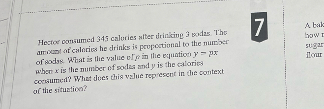 Hector consumed 345 calories after drinking 3 sodas. The 7 A bak 
amount of calories he drinks is proportional to the number howr 
sugar 
of sodas. What is the value of p in the equation y=px flour 
when x is the number of sodas and y is the calories 
consumed? What does this value represent in the context 
of the situation?