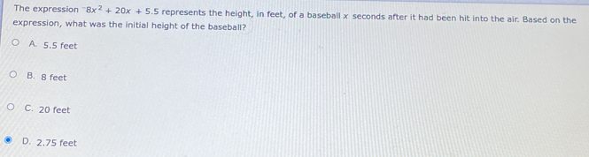 The expression^-8x^2+20x+5.5 represents the height, in feet, of a baseball x seconds after it had been hit into the air. Based on the
expression, what was the initial height of the baseball?
A. 5.5 feet
B. 8 feet
C. 20 feet
D. 2.75 feet