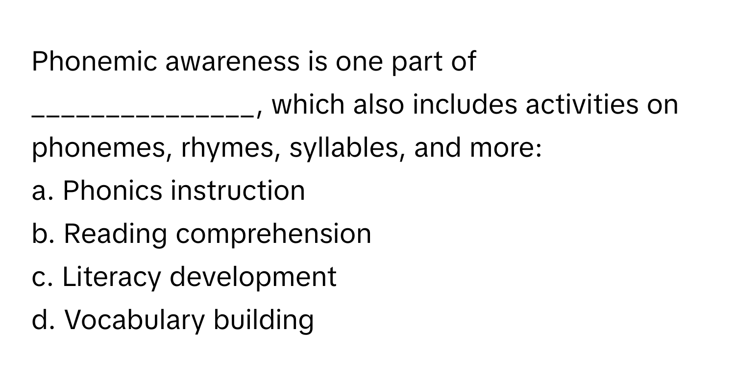 Phonemic awareness is one part of _______________, which also includes activities on phonemes, rhymes, syllables, and more:

a. Phonics instruction 
b. Reading comprehension 
c. Literacy development 
d. Vocabulary building