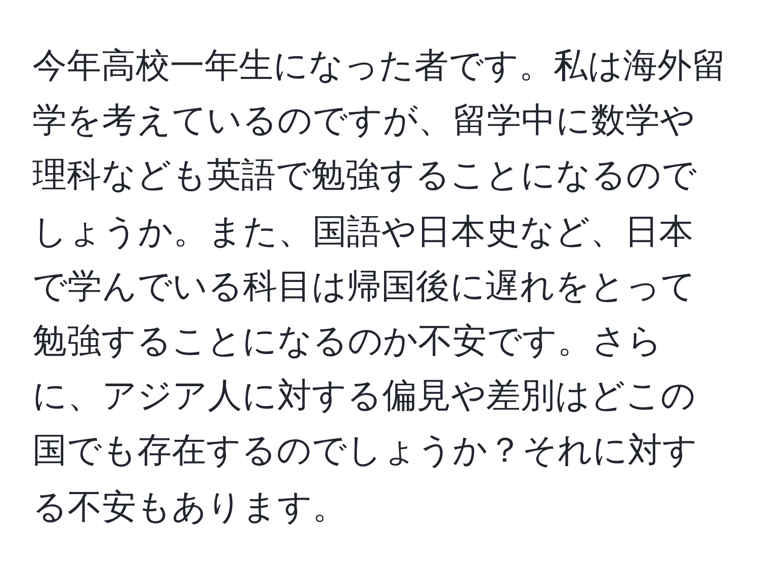 今年高校一年生になった者です。私は海外留学を考えているのですが、留学中に数学や理科なども英語で勉強することになるのでしょうか。また、国語や日本史など、日本で学んでいる科目は帰国後に遅れをとって勉強することになるのか不安です。さらに、アジア人に対する偏見や差別はどこの国でも存在するのでしょうか？それに対する不安もあります。