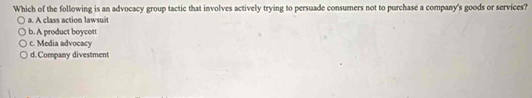 Which of the following is an advocacy group tactic that involves actively trying to persuade consumers not to purchase a company's goods or services?
a. A class action lawsuit
b. A product boycott
c. Media advocacy
d.Company divestment