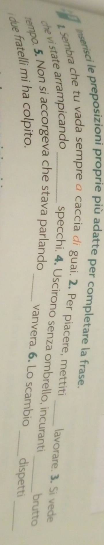 Inserisci le preposizioni proprie più adatte per completare la frase. 
1 Sembra che tu vada sempre a caccia di guai. 2. Per piacere, mettiti 
che vi state arrampicando_ 
lavorare. 3. Si vede 
specchi. 4. Uscirono senza ombrello, incuranti _brutto 
tempo. 5. Non si accorgeva che stava parlando_ 
vanvera. 6. Lo scambio _dispetti_ 
i due fratelli mi ha colpito.