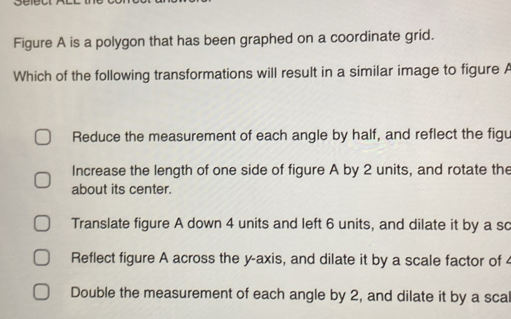 Figure A is a polygon that has been graphed on a coordinate grid.
Which of the following transformations will result in a similar image to figure A
Reduce the measurement of each angle by half, and reflect the figu
Increase the length of one side of figure A by 2 units, and rotate the
about its center.
Translate figure A down 4 units and left 6 units, and dilate it by a so
Reflect figure A across the y-axis, and dilate it by a scale factor of 4
Double the measurement of each angle by 2, and dilate it by a scal