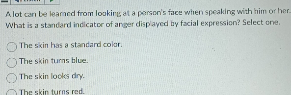 A lot can be learned from looking at a person's face when speaking with him or her.
What is a standard indicator of anger displayed by facial expression? Select one.
The skin has a standard color.
The skin turns blue.
The skin looks dry.
The skin turns red.