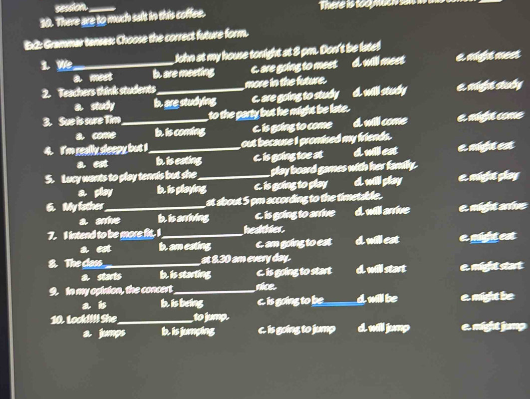 session_
There is too much sal 
30. There are to much sait in this coffee.
:2: Grammar tanses: Choose the correct future form.
1 We_ John at my house tonight at 3 pm. Don't be late!
a meet b. are meeting c. are going to meet d. will meet e might meet
2. Teachers think students_ more in the future.
a sily b. are studying c. are going to study d. will study e. me seuly
3. Sue is sure Tim_ to the party but he might be late.
a come b. is coming c. is going to come d. will come e mú come
4. I'm really sleepy but I _out because I promised my friends.
a est b. is eating c. is going toe at dmillest e mighut est
5. Lucy wants to play tennis but she_ play board games with her family.
a play b. is playing c. is going to play dwill play e mighut glay
6. My father_ at about 5 pm according to the timetable.
a arrive b is arriving c. is going to arrive d will arrive e might arne
7. I intend to be more fit. I_ healthier.
a est b. am eating c. am going to est dwill eat e might est
8. The class_ at 8.30 am every day.
a starts b is starting c. is going to start dwill start e might start
. In my opinion, the concert._ nice.
a is b is being c. is going to be_ dwill be e might be
10. Look!!!! She_ to jump.
a jungs b. is jumping c. is going to jump d will jump e might jumg