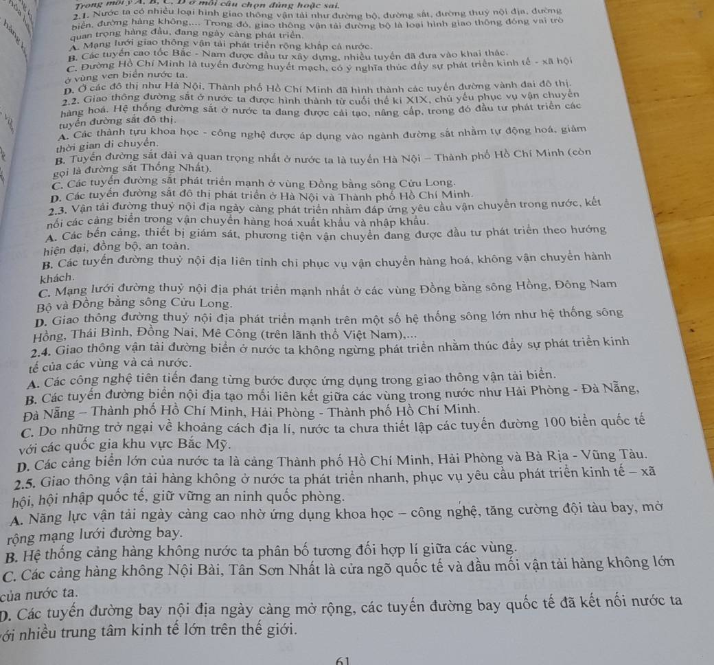 Trong môiy A, B, C. Đ ở môi câu chọn đùng hoặc sai.
2.1. Nước ta có nhiều loại hình giao thông vận tải như đường bộ, đường sắt, đường thuỷ nội địa, đường
biển, đường hàng không.... Trong đó, giao thông vận tải đường bộ là loại hình giao thông đóng vai trò
quan trọng hàng đầu, đang ngày càng phát triển
A Mạng lưới giao thông vận tải phát triển rộng khấp cả nước.
B. Các tuyển cao tốc Bắc - Nam được đầu tư xây dựng, nhiều tuyển đã đưa vào khai thác.
C. Đường Hồ Chí Minh là tuyển đường huyết mạch, có y nghĩa thực đây sự phát triển kinh tế - xã hội
ở vùng ven biển nước ta.
D. Ở các đô thị như Hà Nội, Thành phố Hồ Chí Minh đã hình thành các tuyến đường vành đai đô thị
1.2. Giao thông đường sắt ở nước ta được hình thành từ cuối thể kiXIX C, chủ yếu phục vụ vận chuyển
hàng hoá. Hệ thống đường sắt ở nước ta đang được cải tạo, nâng cấp, trong đó đầu tư phát triển các
tuyển đường sắt đô thị
A. Các thành tựu khoa học - công nghệ được áp dụng vào ngành đường sắt nhằm tự động hoá, giảm
thời gian di chuyền.
B. Tuyển đường sắt dài và quan trọng nhất ở nước ta là tuyến Hà Nội - Thành phố Hồ Chí Minh (còn
gọi là đường sắt Thống Nhất).
C. Các tuyển đường sắt phát triển mạnh ở vùng Đồng bằng sông Cứu Long.
D. Các tuyển đường sắt đô thị phát triển ở Hà Nội và Thành phổ Hồ Chí Minh.
2.3. Vận tải đường thuỷ nội địa ngày cảng phát triển nhăm đáp ứng yêu cầu vận chuyển trong nước, kết
nối các cảng biển trong vận chuyển hàng hoá xuất khẩu và nhập khẩu.
A. Các bến cảng, thiết bị giám sát, phương tiện vận chuyên đang được đầu tư phát triển theo hướng
hiện đại, đồng bộ, an toàn.
B. Các tuyến đường thuỷ nội địa liên tinh chi phục vụ vận chuyển hàng hoá, không vận chuyển hành
khách.
C. Mạng lưới đường thuỷ nội địa phát triển mạnh nhất ở các vùng Đồng bằng sông Hồng, Đông Nam
Bộ và Đồng bằng sông Cửu Long.
D. Giao thông đường thuỷ nội địa phát triển mạnh trên một số hệ thống sông lớn như hệ thống sông
Hồng, Thái Bình, Đồng Nai, Mê Công (trên lãnh thổ Việt Nam),...
2.4. Giao thông vận tải đường biển ở nước ta không ngừng phát triển nhằm thúc đầy sự phát triển kinh
tế của các vùng và cả nước.
A. Các công nghệ tiên tiến đang từng bước được ứng dụng trong giao thông vận tải biển.
B. Các tuyển đường biển nội địa tạo mối liên kết giữa các vùng trong nước như Hải Phòng - Đà Nẵng,
Đà Nẵng - Thành phố Hồ Chí Minh, Hải Phòng - Thành phố Hồ Chí Minh.
C. Do những trở ngại về khoảng cách địa lí, nước ta chưa thiết lập các tuyến đường 100 biển quốc tế
với các quốc gia khu vực Bắc Mỹ.
D. Các cảng biển lớn của nước ta là cảng Thành phố Hồ Chí Minh, Hải Phòng và Bà Rịa - Vũng Tàu.
2.5. Giao thông vận tải hàng không ở nước ta phát triển nhanh, phục vụ yêu cầu phát triển kinh tế - xã
hội, hội nhập quốc tế, giữ vững an ninh quốc phòng.
A. Năng lực vận tải ngày càng cao nhờ ứng dụng khoa học - công nghệ, tăng cường đội tàu bay, mờ
rộng mạng lưới đường bay.
B. Hệ thống cảng hàng không nước ta phân bố tương đối hợp lí giữa các vùng.
C. Các cảng hàng không Nội Bài, Tân Sơn Nhất là cửa ngõ quốc tế và đầu mối vận tải hàng không lớn
của nước ta.
D. Các tuyến đường bay nội địa ngày càng mở rộng, các tuyến đường bay quốc tế đã kết nối nước ta
với nhiều trung tâm kinh tế lớn trên thế giới.
61