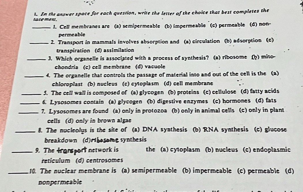 In the answer space for each question, write the letter of the choice that best completes the
tatement.
_1. Cell membranes are (a) semipermeable (b) impermeable (c) permeable (d) non-
permeable
_2. Transport in mammals involves absorption and (a) circulation (b) adsorption (c)
transpiration (d) assimilation
_3. Which organelle is associated with a process of synthesis? (a) ribosome (b) mito-
chondria (c) cell membrane (d) vacuole
_4. The organelle that controls the passage of material into and out of the cell is the (a)
chloroplast (b) nucleus (c) cytoplasm (d) cell membrane
_5. The cell wall is composed of (a) glycogen (b) proteins (c) cellulose (d) fatty acids
_6. Lysosomes contain (a) glycogen (b) digestive enzymes (c) hormones (d) fats
_7. Lysosomes are found (a) only in protozoa (b) only in animal cells (c) only in plant
cells (d) only in brown algae
_8. The nucleolus is the site of (a) DNA synthesis (b) RNA synthesis (c) glucose
breakdown 、 (d)rbosome synthesis
_9. The transport network is the (a) cytoplasm (b) nucleus (c) endoplasmic
reticulum (d) centrosomes
_10. The nuclear membrane is (a) semipermeable (b) impermeable (c) permeable (d)
nonpermeable