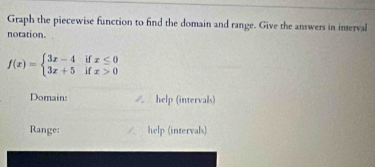 Graph the piecewise function to find the domain and range. Give the answers in interval 
notation.
f(x)=beginarrayl 3x-4ifx≤ 0 3x+5ifx>0endarray.
Domain: / help (intervals) 
Range: help (intervals)