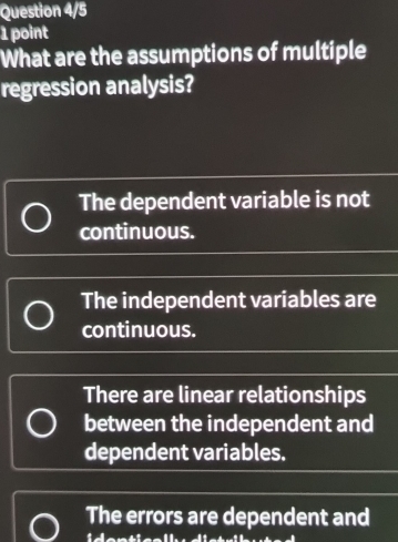 Question 4/5
1 point
What are the assumptions of multiple
regression analysis?
The dependent variable is not
continuous.
The independent variables are
continuous.
There are linear relationships
between the independent and
dependent variables.
The errors are dependent and