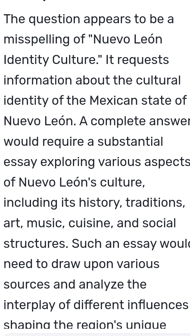 The question appears to be a 
misspelling of "Nuevo León 
Identity Culture." It requests 
information about the cultural 
identity of the Mexican state of 
Nuevo León. A complete answer 
would require a substantial 
essay exploring various aspects 
of Nuevo León's culture, 
including its history, traditions, 
art, music, cuisine, and social 
structures. Such an essay woul 
need to draw upon various 
sources and analyze the 
interplay of different influences 
shaping the reaion's uniaue