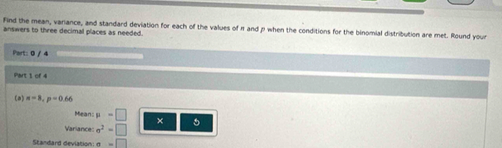 Find the mean, variance, and standard deviation for each of the values of à and p when the conditions for the binomial distribution are met. Round your 
answers to three decimal places as needed. 
Part: 0 / 4 
Part 1 of 4 
(a) n=8, p=0.66
Mean: mu =□ × 
Variance: sigma^2=□
Standard deviation: sigma =□