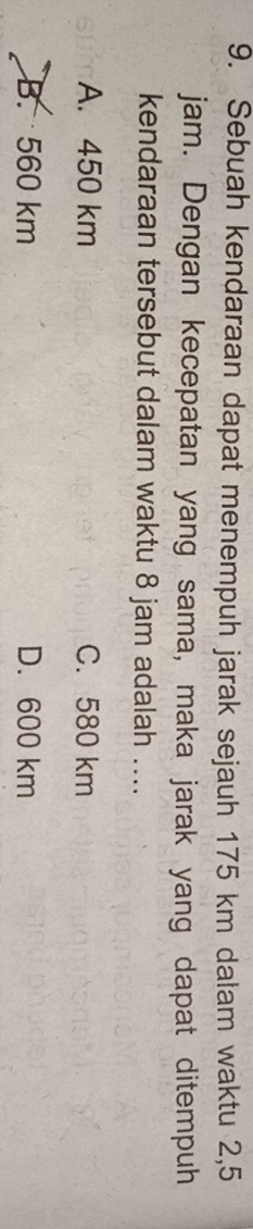 Sebuah kendaraan dapat menempuh jarak sejauh 175 km dalam waktu 2,5
jam. Dengan kecepatan yang sama, maka jarak yang dapat ditempuh
kendaraan tersebut dalam waktu 8 jam adalah ....
A. 450 km C. 580 km
B. 560 km D. 600 km