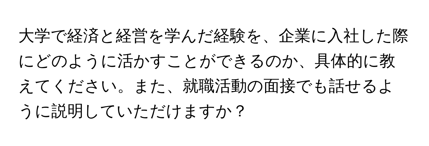 大学で経済と経営を学んだ経験を、企業に入社した際にどのように活かすことができるのか、具体的に教えてください。また、就職活動の面接でも話せるように説明していただけますか？