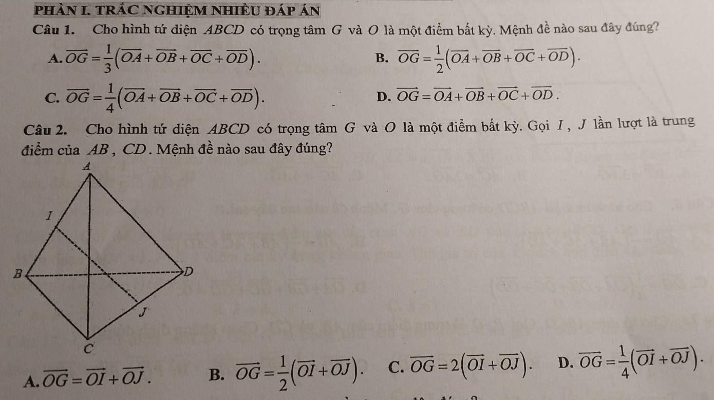 phÀN I. TRÁC NGHIỆM NHIÊU đáp án
Câu 1. Cho hình tứ diện ABCD có trọng tâm G và O là một điểm bất kỳ. Mệnh đề nào sau đây đúng?
A. overline OG= 1/3 (overline OA+overline OB+overline OC+overline OD). overline OG= 1/2 (overline OA+overline OB+overline OC+overline OD). 
B.
C. vector OG= 1/4 (vector OA+vector OB+vector OC+vector OD).
D. vector OG=vector OA+vector OB+vector OC+vector OD. 
Câu 2. Cho hình tứ diện ABCD có trọng tâm G và O là một điểm bất kỳ. Gọi I , J lần lượt là trung
điểm của AB , CD. Mệnh đề nào sau đây đúng?
A. vector OG=vector OI+vector OJ. B. vector OG= 1/2 (vector OI+vector OJ). C. vector OG=2(vector OI+vector OJ). D. vector OG= 1/4 (vector OI+vector OJ).