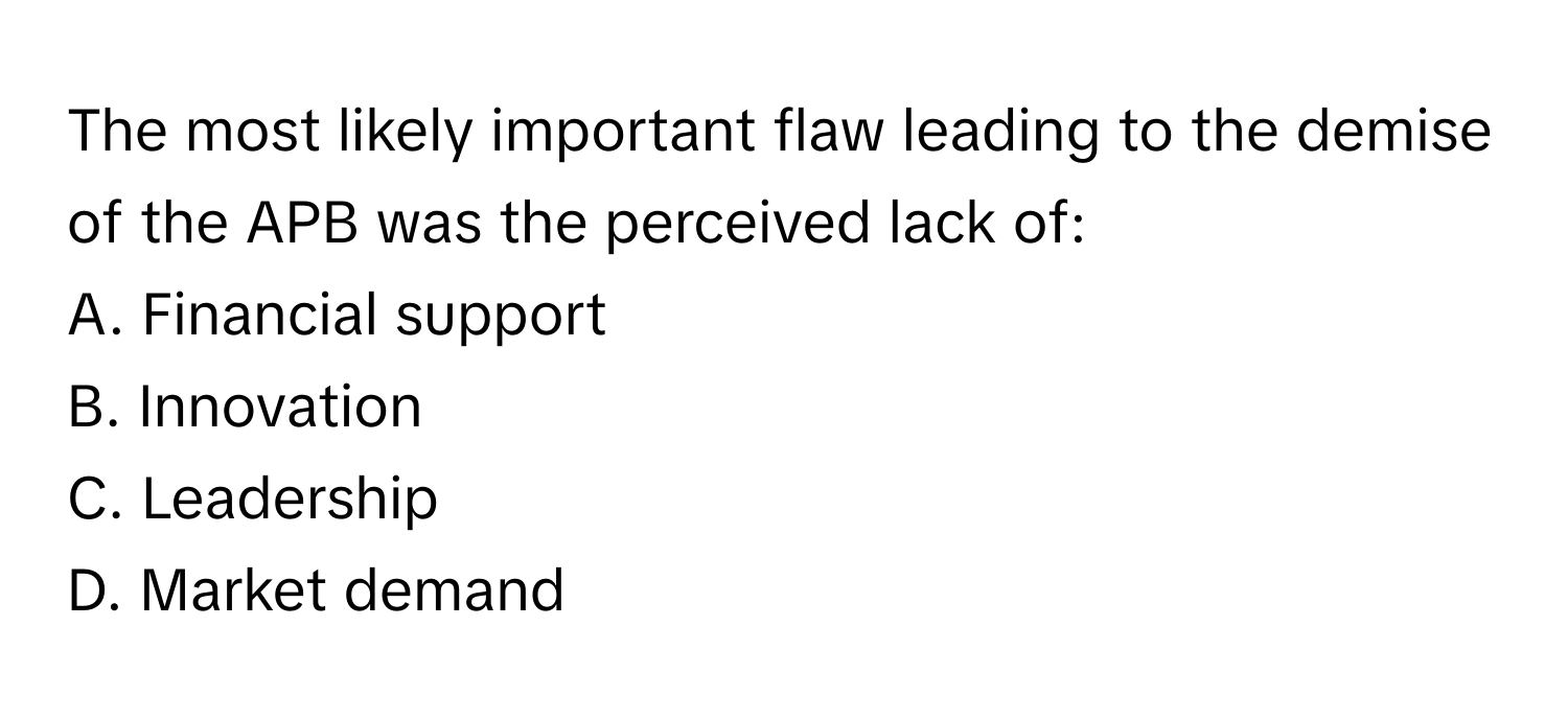 The most likely important flaw leading to the demise of the APB was the perceived lack of:

A. Financial support 
B. Innovation 
C. Leadership 
D. Market demand