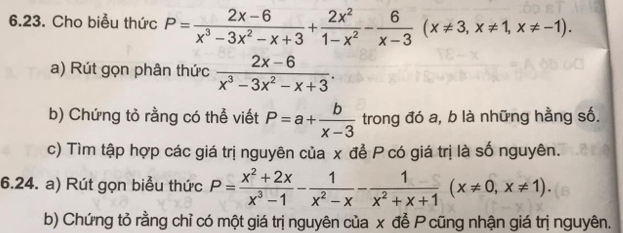 Cho biểu thức P= (2x-6)/x^3-3x^2-x+3 + 2x^2/1-x^2 - 6/x-3 (x!= 3, x!= 1, x!= -1). 
a) Rút gọn phân thức  (2x-6)/x^3-3x^2-x+3 . 
b) Chứng tỏ rằng có thể viết P=a+ b/x-3  trong đó a, b là những hằng số. 
c) Tìm tập hợp các giá trị nguyên của x để P có giá trị là số nguyên. 
6.24. a) Rút gọn biểu thức P= (x^2+2x)/x^3-1 - 1/x^2-x - 1/x^2+x+1 (x!= 0,x!= 1). 
b) Chứng tỏ rằng chỉ có một giá trị nguyên của x để P cũng nhận giá trị nguyên.