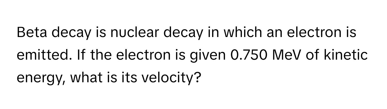 Beta decay is nuclear decay in which an electron is emitted. If the electron is given 0.750 MeV of kinetic energy, what is its velocity?