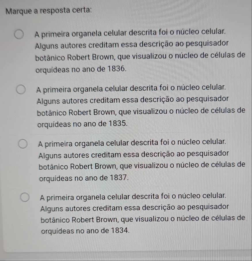 Marque a resposta certa:
A primeira organela celular descrita foi o núcleo celular.
Alguns autores creditam essa descrição ao pesquisador
botânico Robert Brown, que visualizou o núcleo de células de
orquídeas no ano de 1836.
A primeira organela celular descrita foi o núcleo celular.
Alguns autores creditam essa descrição ao pesquisador
botânico Robert Brown, que visualizou o núcleo de células de
orquídeas no ano de 1835.
A primeira organela celular descrita foi o núcleo celular.
Alguns autores creditam essa descrição ao pesquisador
botânico Robert Brown, que visualizou o núcleo de células de
orquídeas no ano de 1837.
A primeira organela celular descrita foi o núcleo celular.
Alguns autores creditam essa descrição ao pesquisador
botânico Robert Brown, que visualizou o núcleo de células de
orquídeas no ano de 1834.