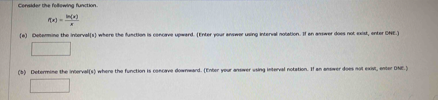 Consider the following function.
f(x)= ln (x)/x 
(a) Determine the interval(s) where the function is concave upward. (Enter your answer using interval notation. If an answer does not exist, enter DNE.) 
(b) Determine the interval(s) where the function is concave downward. (Enter your answer using interval notation. If an answer does not exist, enter DNE.)