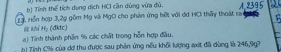 Tính thể tích dung dịch HCl cần dùng vừa đù. 
13. Hỗn hợp 3, 2g gồm Mg và MgO cho phản ứng hết với dd HCI thấy thoát ra 
lít khí H_2 (đktc) 
a) Tính thành phần % các chất trong hỗn hợp đầu. 
b) Tính C % cùa dd thu được sau phản ứng nếu khối lượng axit đã dùng là 246, 9g?