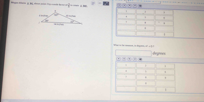 5  =  
Megan dilates △ JKL about point I by a scale factor of  3/5  to create △ JNO.
+ *
 
What is the measure, in degrees, of ∠ O ?
degrees
1 2 3
4 5 6
7 B 9
0
|