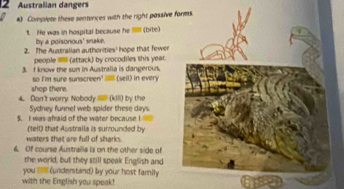 Australian dangers 
a) Complete these sentences with the right passive 
1. He was in hospital because he (bite) 
by a poisonous' snake. 
2. The Australian authorities hope that fewer 
people (attack) by crocodiles this year. 
3. f know the sun in Australia is dangerous, 
so I'm sure sunscreen' (sell) in every 
shop there. 
4. Dan't worry Nobody (kill) by the 
Sydney funnel web spider these days. 
5. I was afraid of the water because I 
(tell) that Australla is surrounded by 
waters that are full of sharks. 
6. Of course Australia is on the other side of 
the world, but they still speak English and 
you ts (understand) by your host family 
with the English you speak!