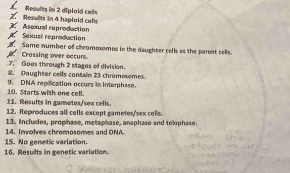 Results in 2 diploid cells 
2. Results in 4 haploid cells 
3. Asexual reproduction 
4. Sexual reproduction 
B. Same number of chromosomes in the daughter cells as the parent cells. 
. Crossing over occurs. 
7. Goes through 2 stages of division. 
8. Daughter cells contain 23 chromosomes. 
9. DNA replication occurs in interphase. 
10. Starts with one cell. 
11. Results in gametes/sex cells. 
12. Reproduces all cells except gametes/sex cells. 
13. Includes, prophase, metaphase, anaphase and telophase. 
14. Involves chromosomes and DNA. 
15. No genetic variation. 
16. Results in genetic variation.