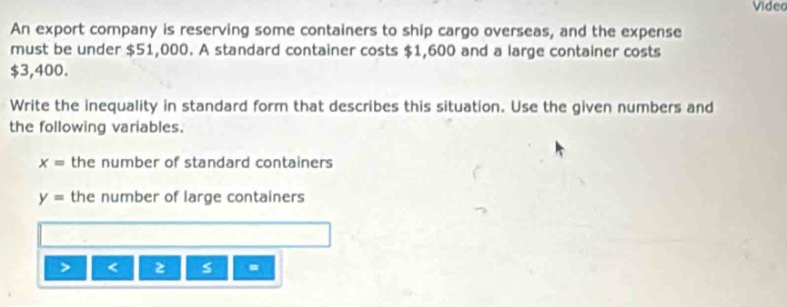 Video 
An export company is reserving some containers to ship cargo overseas, and the expense 
must be under $51,000. A standard container costs $1,600 and a large container costs
$3,400. 
Write the inequality in standard form that describes this situation. Use the given numbers and 
the following variables.
x= the number of standard containers
y= the number of large containers
2 s