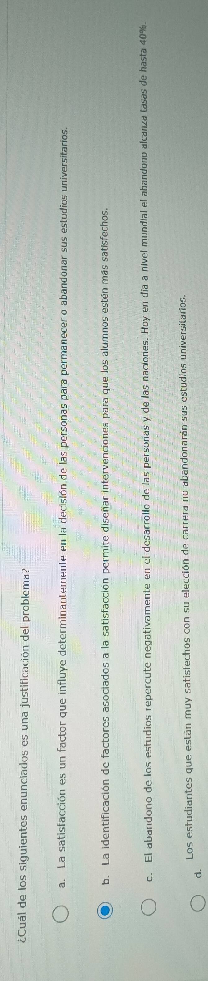 ¿Cuál de los siguientes enunciados es una justificación del problema?
a. La satisfacción es un factor que influye determinantemente en la decisión de las personas para permanecer o abandonar sus estudios universitarios.
b. La identificación de factores asociados a la satisfacción permite diseñar intervenciones para que los alumnos estén más satisfechos.
c. El abandono de los estudios repercute negativamente en el desarrollo de las personas y de las naciones. Hoy en día a nivel mundial el abandono alcanza tasas de hasta 40%.
Los estudiantes que están muy satisfechos con su elección de carrera no abandonarán sus estudios universitarios.
d.